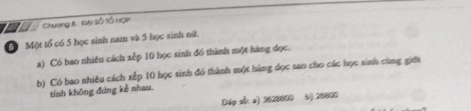 a Chương 8. ĐAi Số TÓ HOP
5ố Một tổ có 5 học sinh nam và 5 học sinh nữt. 
a) Có bao nhiêu cách xếp 10 học sinh đó thành một hàng đọc. 
b) Có bao nhiêu cách xếp 10 học sinh đó thành một hàng đọc sao cho các học sinh cùng giới 
tính không đứng kể nhau. 
Dáp số: a) 3620000 b) 20090