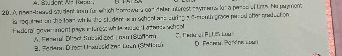 A. Student Aid Report B. FAFSA
20. A need-based student loan for which borrowers can defer interest payments for a period of time. No payment
is required on the loan while the student is in school and during a 6-month grace period after graduation.
Federal government pays interest while student attends school.
A. Federal Direct Subsidized Loan (Stafford) C. Federal PLUS Loan
B. Federal Direct Unsubsidized Loan (Stafford) D. Federal Perkins Loan