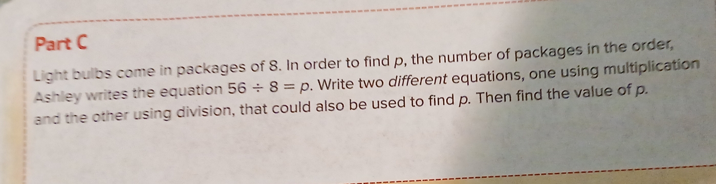 Light bulbs come in packages of 8. In order to find p, the number of packages in the order, 
Ashley writes the equation 56/ 8=p. Write two different equations, one using multiplication 
and the other using division, that could also be used to find p. Then find the value of p.