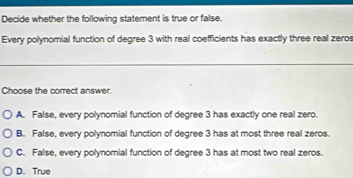 Decide whether the following statement is true or false.
Every polynomial function of degree 3 with real coefficients has exactly three real zeros
Choose the correct answer.
A. False, every polynomial function of degree 3 has exactly one real zero.
B. False, every polynomial function of degree 3 has at most three real zeros.
C. False, every polynomial function of degree 3 has at most two real zeros.
D. True