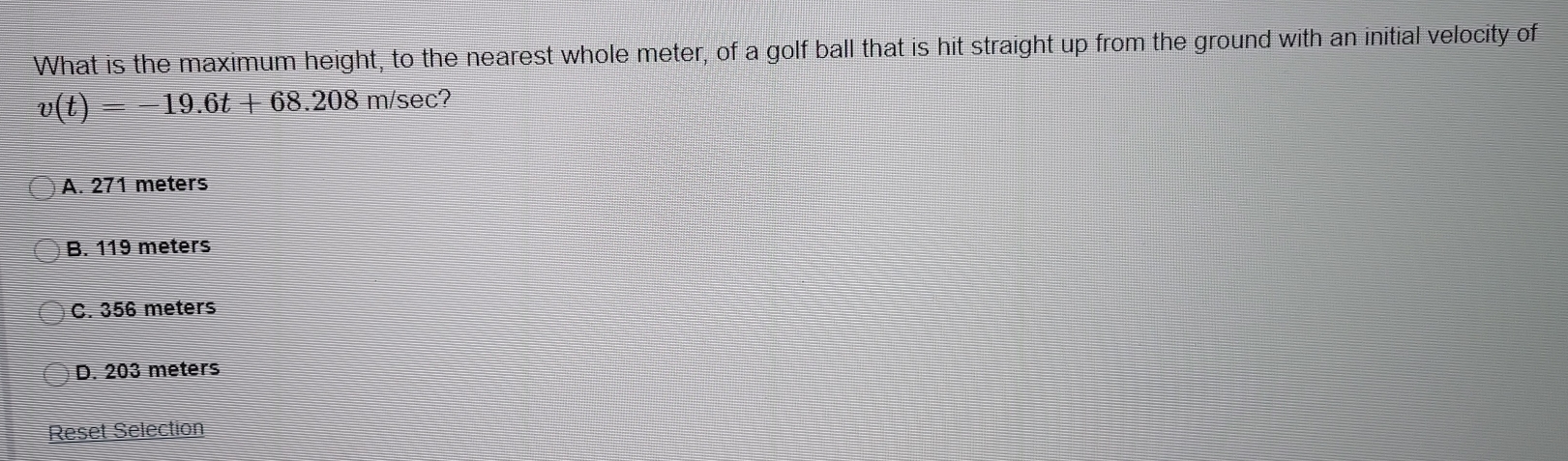 What is the maximum height, to the nearest whole meter, of a golf ball that is hit straight up from the ground with an initial velocity of
v(t)=-19.6t+68.208 m/sec?
A. 271 meters
B. 119 meters
C. 356 meters
D. 203 meters
Reset Selection