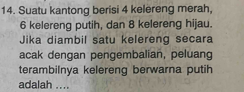 Suatu kantong berisi 4 kelereng merah,
6 kelereng putih, dan 8 kelereng hijau. 
Jika diambil satu kelereng secara 
acak dengan pengembalian, peluang 
terambilnya kelereng berwarna putih 
adalah ....