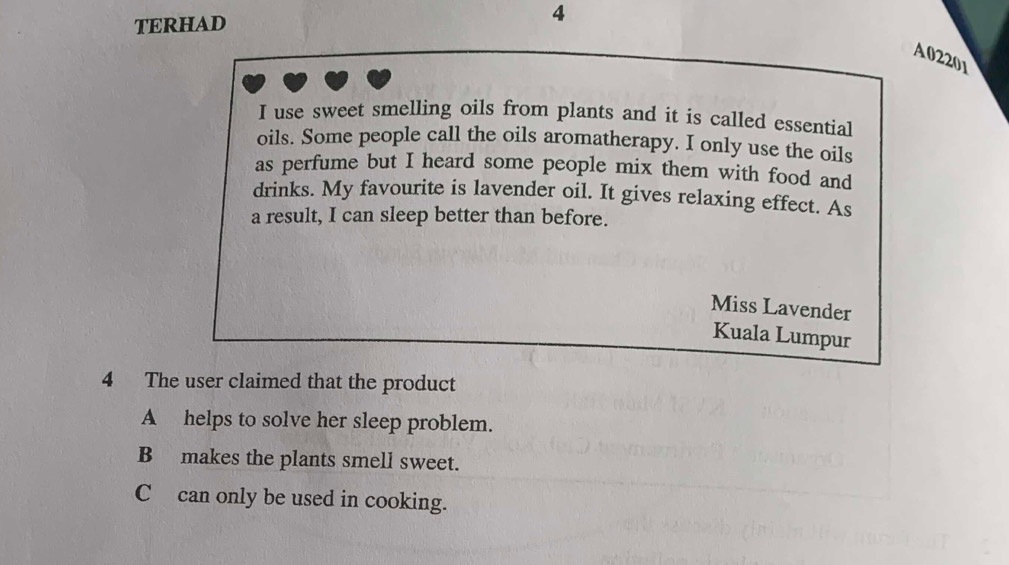 TERHAD 4
A02201
I use sweet smelling oils from plants and it is called essential
oils. Some people call the oils aromatherapy. I only use the oils
as perfume but I heard some people mix them with food and
drinks. My favourite is lavender oil. It gives relaxing effect. As
a result, I can sleep better than before.
Miss Lavender
Kuala Lumpur
4 The user claimed that the product
A helps to solve her sleep problem.
B makes the plants smell sweet.
C can only be used in cooking.