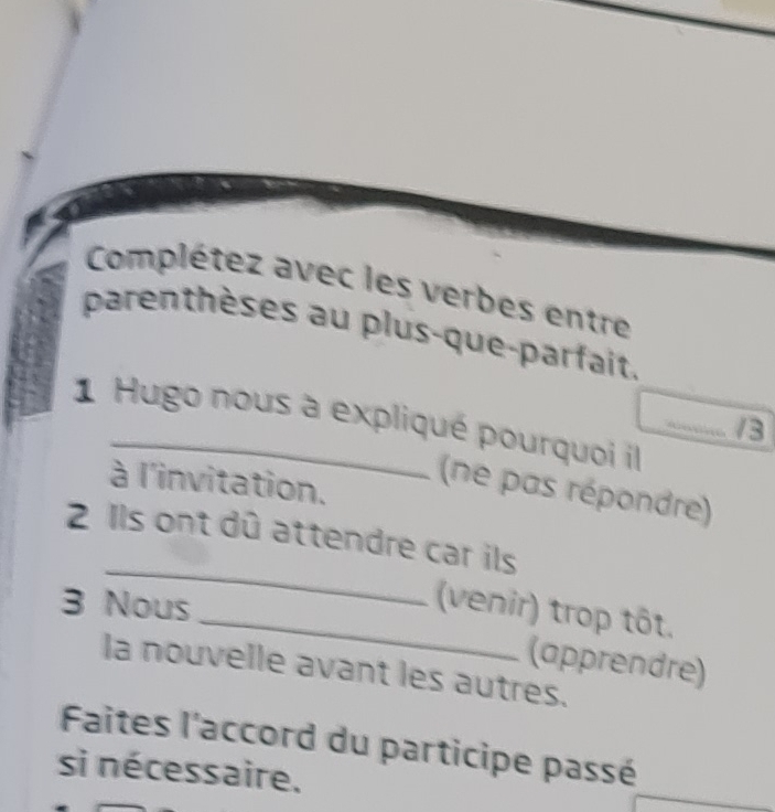 Complétez avec les verbes entre 
parenthèses au plus-que-parfait. 
_ 
1 Hugo nous à expliqué pourquoi il 
_/3 
à l'invitation. 
(ne pas répondre) 
_ 
2 Ils ont dû attendre car ils 
3 Nous 
_(venir) trop tôt. 
(apprendre) 
la nouvelle avant les autres. 
Faites l'accord du participe passé 
si nécessaire.