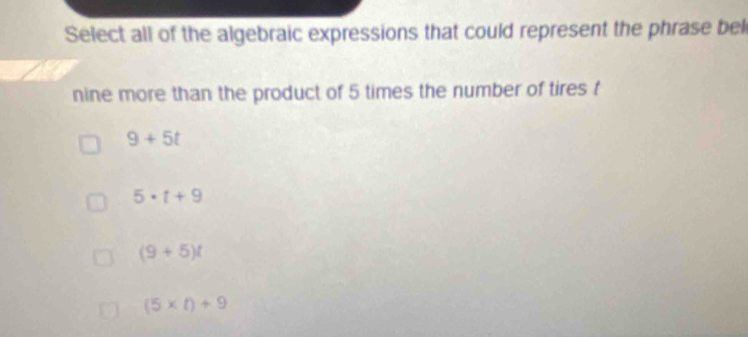 Select all of the algebraic expressions that could represent the phrase bel
nine more than the product of 5 times the number of tires f
9+5t
5· t+9
(9+5)t
(5* t)+9