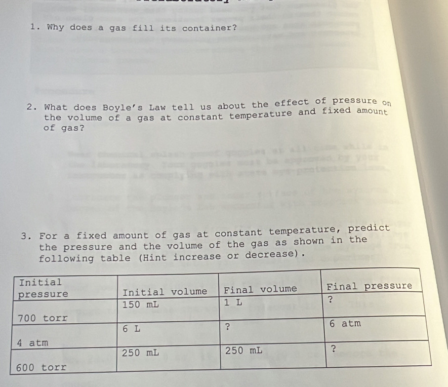 Why does a gas fill its container? 
2. What does Boyle's Law tell us about the effect of pressure on 
the volume of a gas at constant temperature and fixed amount 
of gas? 
3. For a fixed amount of gas at constant temperature, predict 
the pressure and the volume of the gas as shown in the 
following table (Hint increase or decrease).