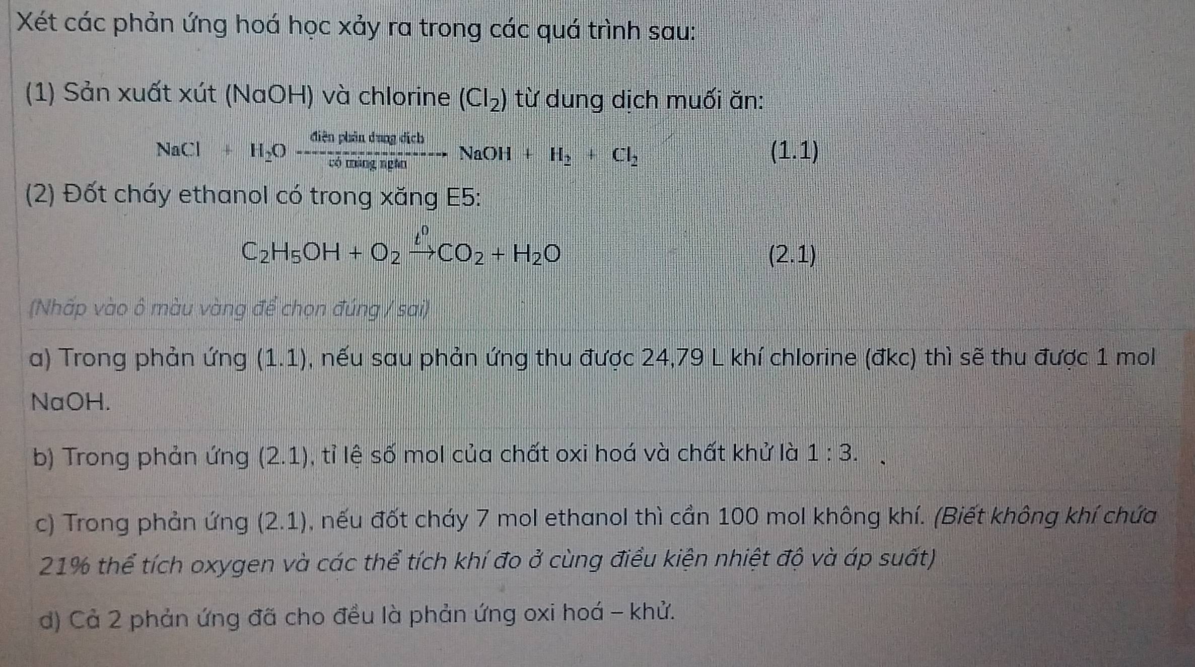 Xét các phản ứng hoá học xảy ra trong các quá trình sau: 
(1) Sản xuất xút (NaOH) và chlorine (Cl_2) từ dung dịch muối ăn: 
NaCl+H_2Oxrightarrow ClienplaindmolrbH_2NaOH+H_2+Cl_2 
(1.1 D 
(2) Đốt cháy ethanol có trong xăng E5:
C_2H_5OH+O_2xrightarrow t^0CO_2+H_2O
(2.1)
(Nhấp vào ô màu vàng để chọn đúng / sai) 
a) Trong phản ứng (1.1) , nếu sau phản ứng thu được 24,79 L khí chlorine (đkc) thì sẽ thu được 1 mol
NaOH. 
b) Trong phản ứng (2.1) , tỉ lệ số mol của chất oxi hoá và chất khử là 1:3. 
c) Trong phản ứng (2.1) , nếu đốt cháy 7 mol ethanol thì cần 100 mol không khí. (Biết không khí chứa
21% thể tích oxygen và các thể tích khí đo ở cùng điều kiện nhiệt độ và áp suất) 
d) Cả 2 phản ứng đã cho đều là phản ứng oxi hoá - khử.