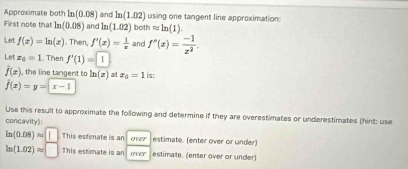 Approximate both ln (0.08) and ln (1.02) using one tangent line approximation: 
First note that ln (0.08) and ln (1.02) both approx ln (1). 
Let f(x)=ln (x). Then, f'(x)= 1/x  and f''(x)= (-1)/x^2 . 
Let x_0=1. Then f'(1)=1
hat f(x) , the line tangent to ln (x) at x_0=1 is:
hat f(x)=y=x-1
Use this result to approximate the following and determine if they are overestimates or underestimates (hint: use 
concavity)
ln (0.08)approx | This estimate is an over estimate. (enter over or under)
ln (1.02)approx □ This estimate is an over estimate. (enter over or under)