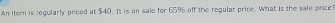 An itern is regularly priced at $40. It is on sale for 65° off the regular price. What is the sale price?