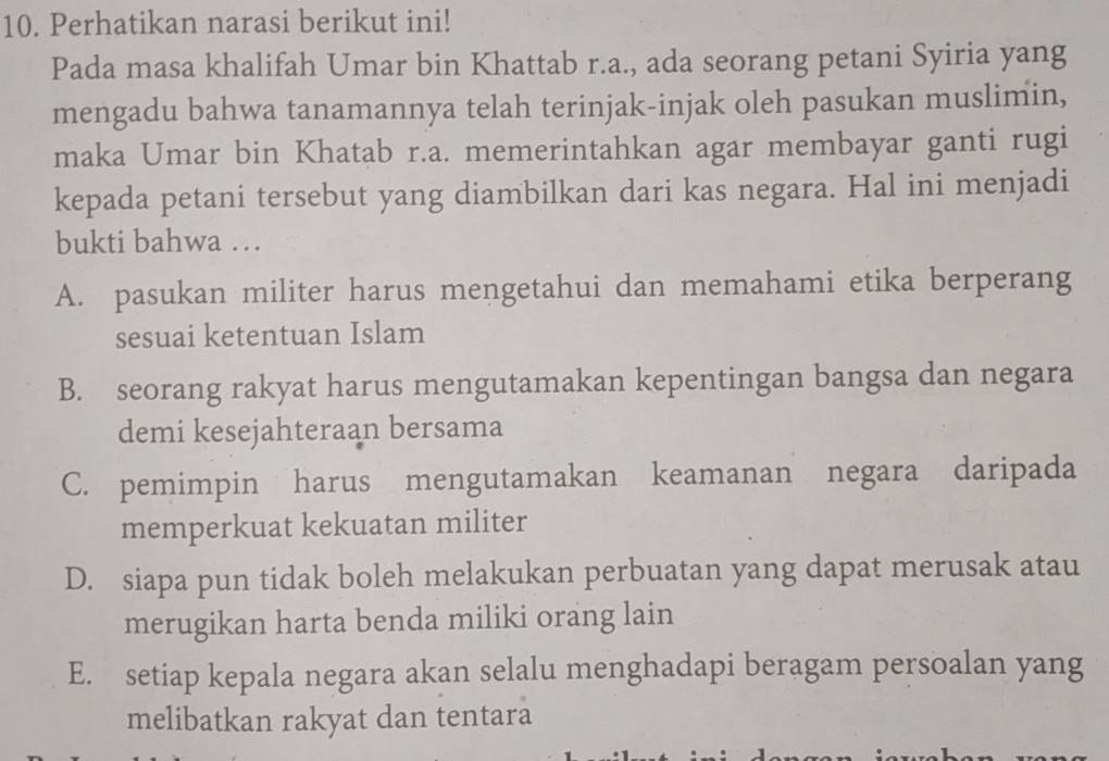 Perhatikan narasi berikut ini!
Pada masa khalifah Umar bin Khattab r.a., ada seorang petani Syiria yang
mengadu bahwa tanamannya telah terinjak-injak oleh pasukan muslimin,
maka Umar bin Khatab r.a. memerintahkan agar membayar ganti rugi
kepada petani tersebut yang diambilkan dari kas negara. Hal ini menjadi
bukti bahwa …
A. pasukan militer harus mengetahui dan memahami etika berperang
sesuai ketentuan Islam
B. seorang rakyat harus mengutamakan kepentingan bangsa dan negara
demi kesejahteraan bersama
C. pemimpin harus mengutamakan keamanan negara daripada
memperkuat kekuatan militer
D. siapa pun tidak boleh melakukan perbuatan yang dapat merusak atau
merugikan harta benda miliki orang lain
E. setiap kepala negara akan selalu menghadapi beragam persoalan yang
melibatkan rakyat dan tentara