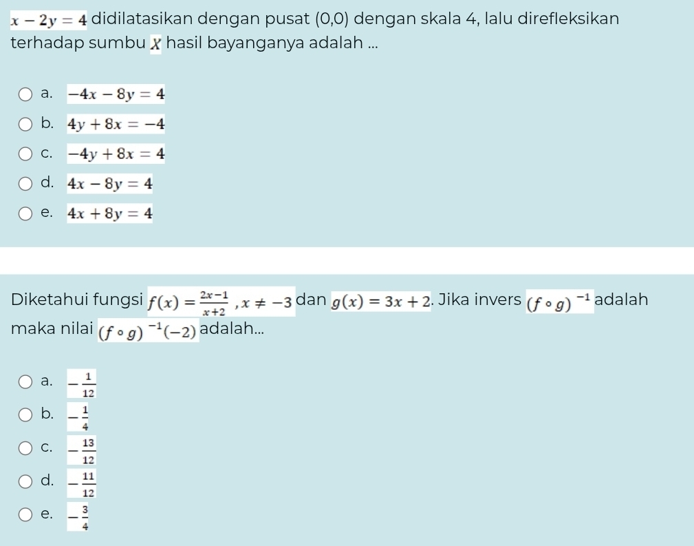 x-2y=4 didilatasikan dengan pusat (0,0) dengan skala 4, lalu direfleksikan
terhadap sumbu x hasil bayanganya adalah ...
a. -4x-8y=4
b. 4y+8x=-4
C. -4y+8x=4
d. 4x-8y=4
e. 4x+8y=4
Diketahui fungsi f(x)= (2x-1)/x+2 , x!= -3 dan g(x)=3x+2. Jika invers (fcirc g)^-1 adalah
maka nilai (fcirc g)^-1(-2) adalah...
a. - 1/12 
b. - 1/4 
C. - 13/12 
d. - 11/12 
e. - 3/4 