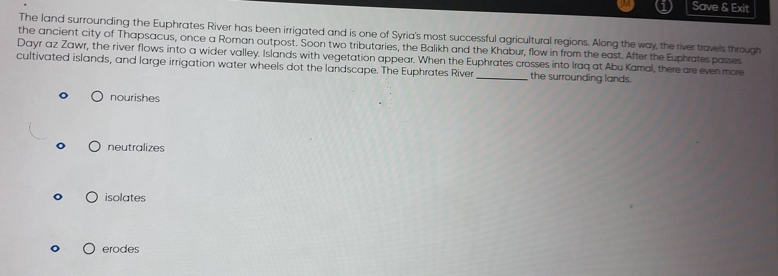 Save & Exit
The land surrounding the Euphrates River has been irrigated and is one of Syria's most successful agricultural regions. Along the way, the river travels through
the ancient city of Thapsacus, once a Roman outpost. Soon two tributaries, the Balikh and the Khabur, flow in from the east. After the Euphrates passes
Dayr az Zawr, the river flows into a wider valley. Islands with vegetation appear. When the Euphrates crosses into Iraq at Abu Kamal, there are even more
cultivated islands, and large irrigation water wheels dot the landscape. The Euphrates River _the surrounding lands.
nourishes
neutralizes
isolates
erodes