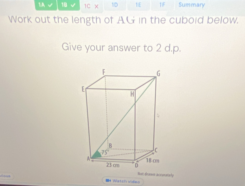 1A 1B 1C × 1D 1E 1F Summary
Work out the length of AG in the cubold below.
Give your answer to 2 d.p.
vious
Not drawn accurately
Watch video