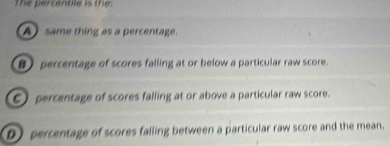 The percentile is the:
A same thing as a percentage.
 percentage of scores falling at or below a particular raw score.
E percentage of scores falling at or above a particular raw score.
D percentage of scores falling between a particular raw score and the mean.