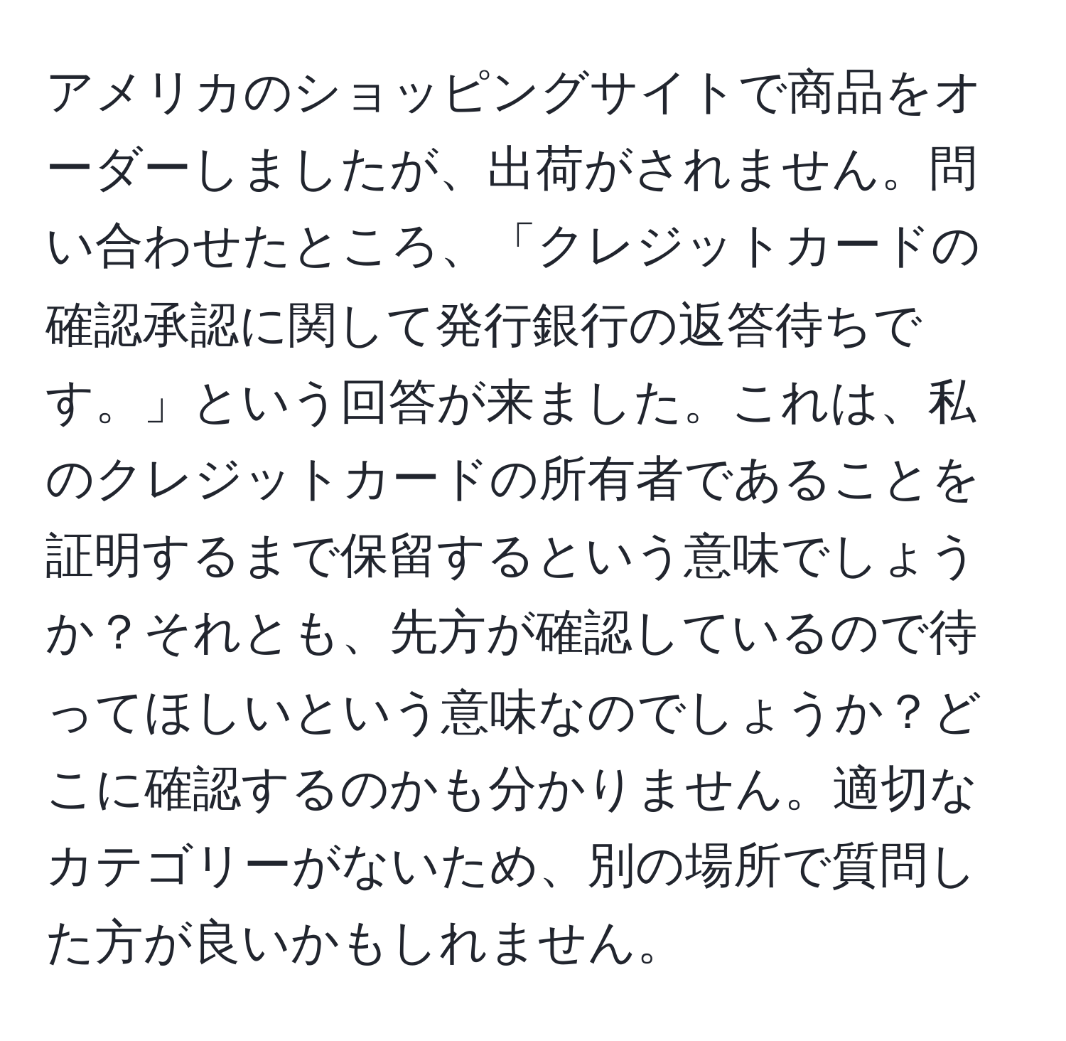 アメリカのショッピングサイトで商品をオーダーしましたが、出荷がされません。問い合わせたところ、「クレジットカードの確認承認に関して発行銀行の返答待ちです。」という回答が来ました。これは、私のクレジットカードの所有者であることを証明するまで保留するという意味でしょうか？それとも、先方が確認しているので待ってほしいという意味なのでしょうか？どこに確認するのかも分かりません。適切なカテゴリーがないため、別の場所で質問した方が良いかもしれません。