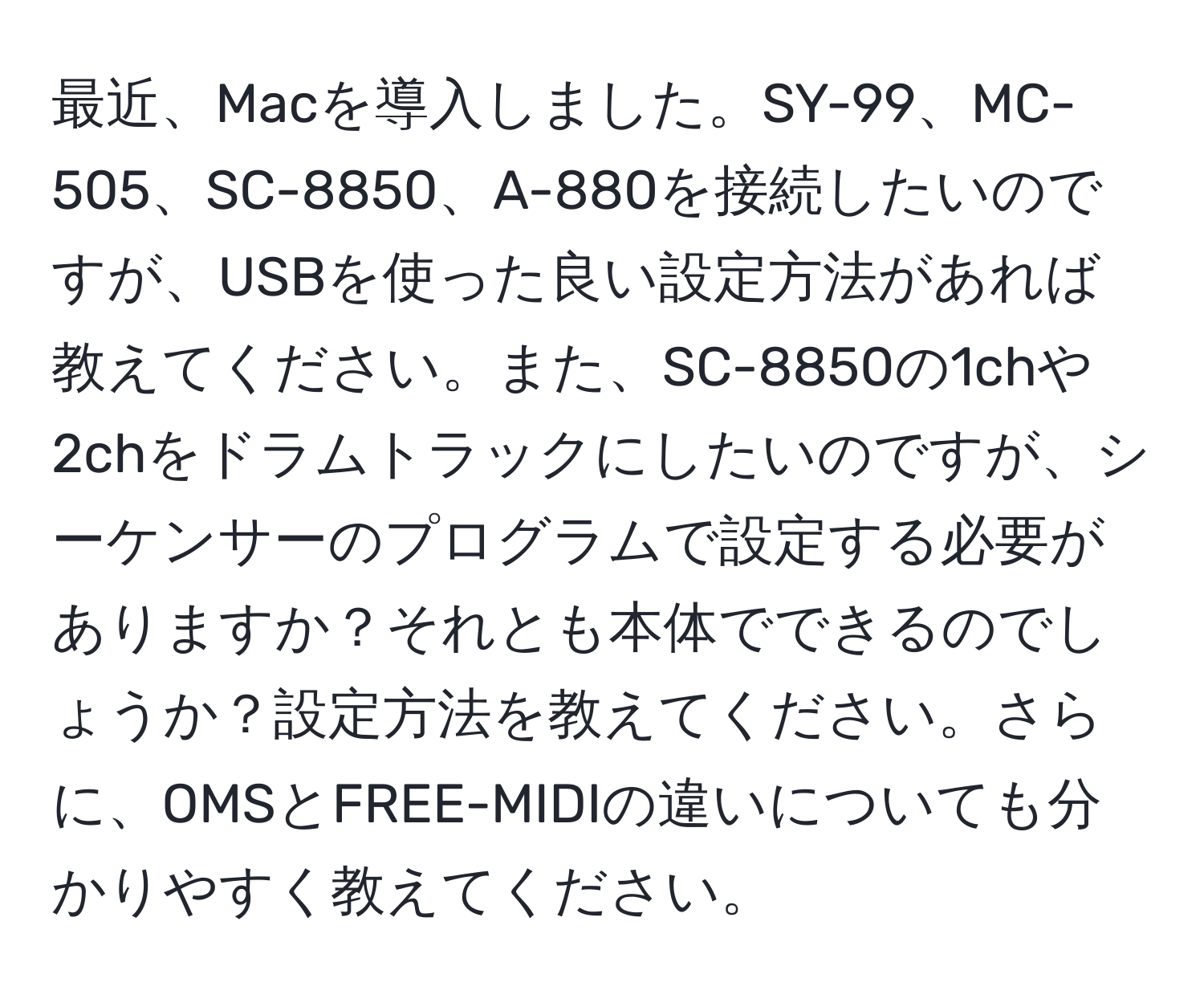 最近、Macを導入しました。SY-99、MC-505、SC-8850、A-880を接続したいのですが、USBを使った良い設定方法があれば教えてください。また、SC-8850の1chや2chをドラムトラックにしたいのですが、シーケンサーのプログラムで設定する必要がありますか？それとも本体でできるのでしょうか？設定方法を教えてください。さらに、OMSとFREE-MIDIの違いについても分かりやすく教えてください。