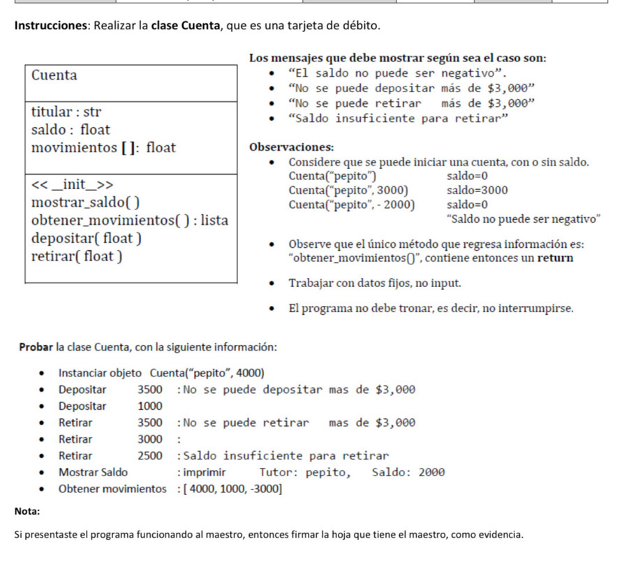 Instrucciones: Realizar la clase Cuenta, que es una tarjeta de débito.
Los mensajes que debe mostrar según sea el caso son:
“El saldo no puede ser negativo”.
'No se puede depositar más de $3,000''
"No se puede retirar más de $3,000''
“Saldo insuficiente para retirar”
Observaciones:
Considere que se puede iniciar una cuenta, con o sin saldo.
Cuenta(“pepito”) saldo=0
Cuenta(“pepito”, 3000) saldo=3000
Cuenta(“pepito”, - 2000) saldo=0
“Saldo no puede ser negativo”
Observe que el único método que regresa información es:
“obtener_movimientos()”, contiene entonces un return
Trabajar con datos fijos, no input.
El programa no debe tronar, es decir, no interrumpirse.
Probar la clase Cuenta, con la siguiente información:
Instanciar objeto Cuenta(“pepito”, 4000)
Depositar 3500 :No se puede depositar mas de $3,000
Depositar 1000
Retirar 3500 :No se puede retirar mas de $3,000
Retirar 3000 :
Retirar 2500 :Saldo insuficiente para retirar
Mostrar Saldo :imprimir Tutor: pepito, Saldo: 2000
Obtener movimientos : [ 4000, 1000, -3000]
Nota:
Si presentaste el programa funcionando al maestro, entonces firmar la hoja que tiene el maestro, como evidencia.