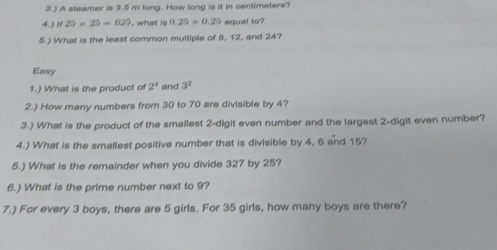 3.) A steamer is 3.5 m long. How long is it in centimeters? 
4.) If 25* 25=625 , what is 0.25* 0.25 equal to? 
5.) What is the least common multiple of 8, 12, and 24? 
Easy 
1.) What is the product of 2^4 and 3^2
2.) How many numbers from 30 to 70 are divisible by 4? 
3.) What is the product of the smallest 2 -digit even number and the largest 2 -digit even number? 
4.) What is the smallest positive number that is divisible by 4, 6 and 15? 
5.) What is the remainder when you divide 327 by 25? 
6.) What is the prime number next to 9? 
7.) For every 3 boys, there are 5 girls. For 35 girls, how many boys are there?