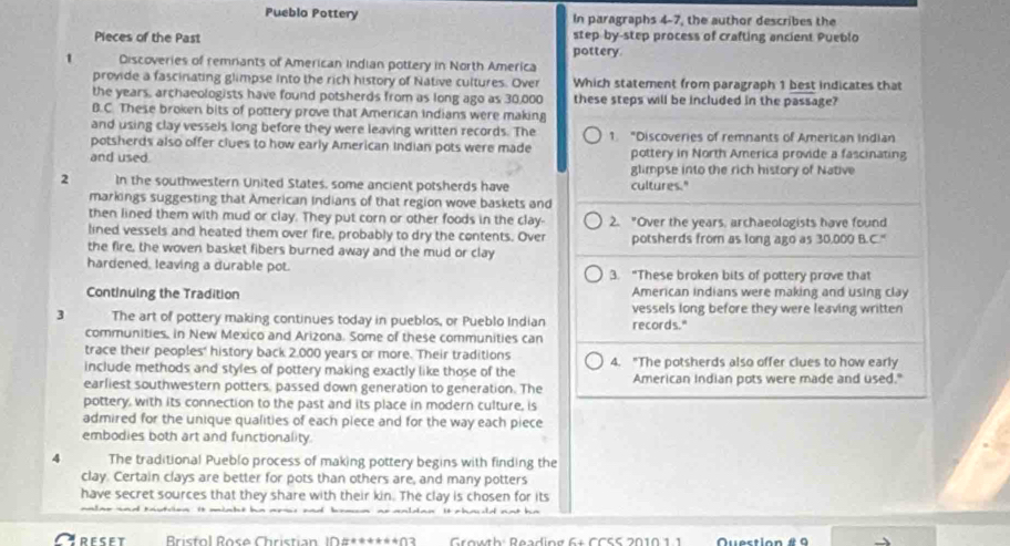 Pueblo Pottery In paragraphs 4-7, the author describes the
Pieces of the Past pottery. step by-step process of crafting ancient Pueblo
1 Discoveries of remnants of American indian pottery in North America
provide a fascinating glimpse into the rich history of Native cultures. Over Which statement from paragraph 1 best indicates that
the years, archaeologists have found potsherds from as long ago as 30,000 these steps will be included in the passage?
B.C. These broken bits of pottery prove that American indians were making
and using clay vessels long before they were leaving written records. The
potsherds also offer clues to how early American Indian pots were made 1. "Discoveries of remnants of American Indian
and used. pottery in North America provide a fascinating
glimpse into the rich history of Native
2 In the southwestern United States, some ancient potsherds have cultures."
markings suggesting that American indians of that region wove baskets and
then lined them with mud or clay. They put corn or other foods in the clay- 2. "Over the years, archaeologists have found
lined vessels and heated them over fire, probably to dry the contents. Over
the fire, the woven basket fibers burned away and the mud or clay potsherds from as long ago as 30,000 B.C."
hardened, leaving a durable pot. 3. "These broken bits of pottery prove that
Continuing the Tradition American indians were making and using clay
vessels long before they were leaving written
3 The art of pottery making continues today in pueblos, or Pueblo Indian records."
communities, in New Mexico and Arizona. Some of these communities can
trace their peoples' history back 2,000 years or more. Their traditions
include methods and styles of pottery making exactly like those of the 4. "The potsherds also offer clues to how early
earliest southwestern potters, passed down generation to generation. The American Indian pots were made and used."
pottery, with its connection to the past and its place in modern culture, is
admired for the unique qualities of each piece and for the way each piece
embodies both art and functionality.
4 The traditional Pueblo process of making pottery begins with finding the
clay. Certain clays are better for pots than others are, and many potters
have secret sources that they share with their kin. The clay is chosen for its
TreseT * Brisfol Rose Christian I#******03  Growth: Reading 6+ CCSS 2010 1.1 Quectio n é a