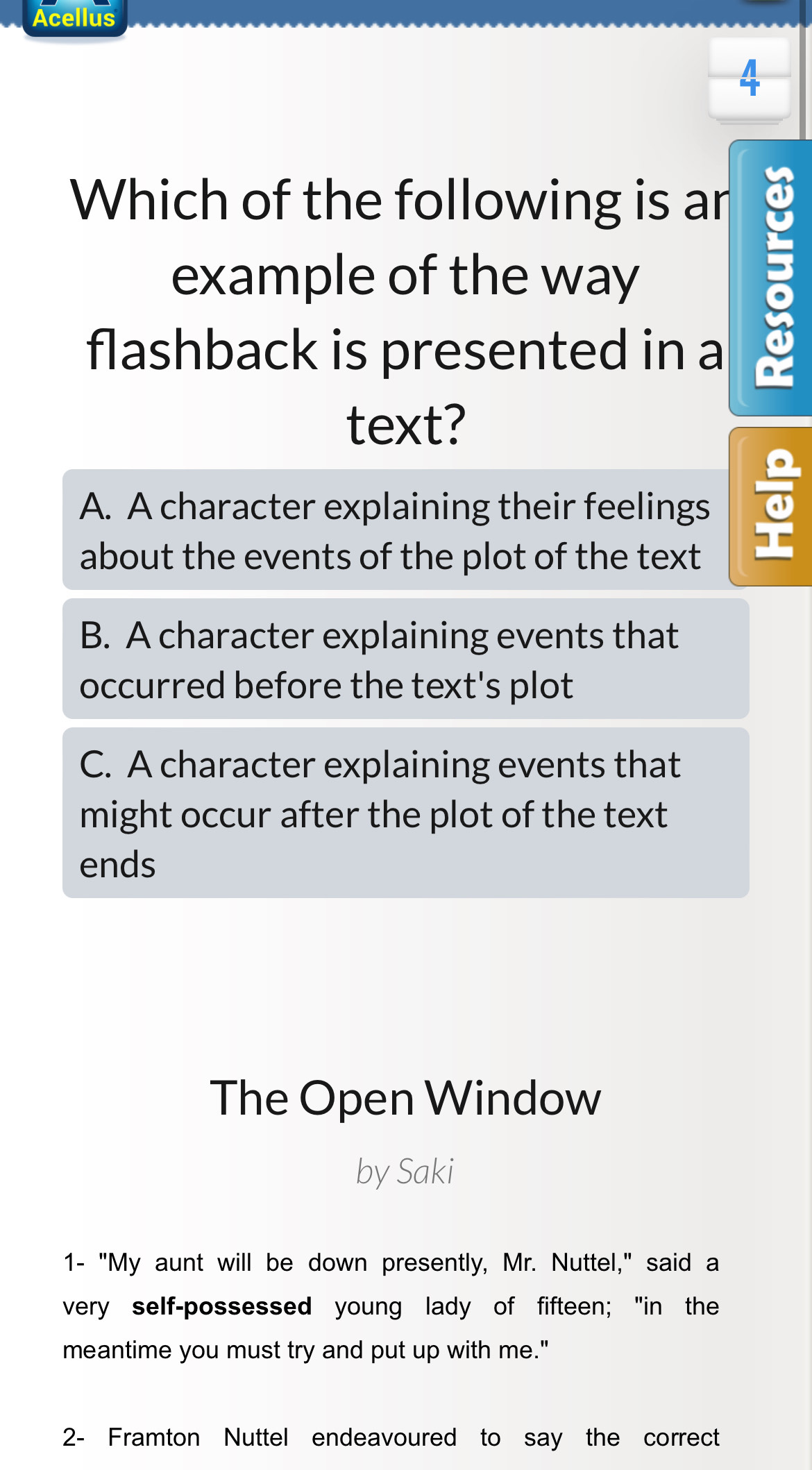 Acellus
4
Which of the following is ar a
example of the way
flashback is presented in a
text?
A. A character explaining their feelings
about the events of the plot of the text
B. A character explaining events that
occurred before the text's plot
C. A character explaining events that
might occur after the plot of the text
ends
The Open Window
by Saki
1- "My aunt will be down presently, Mr. Nuttel," said a
very self-possessed young lady of fifteen; "in the
meantime you must try and put up with me."
2- Framton Nuttel endeavoured to say the correct