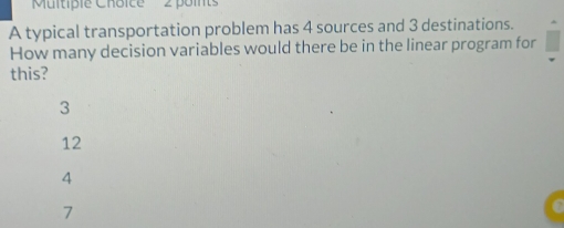 ''Multiple Choice' 2 points
A typical transportation problem has 4 sources and 3 destinations.
How many decision variables would there be in the linear program for
this?
3
12
4
7