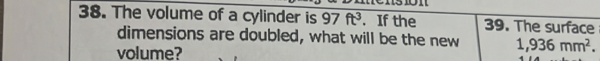 The volume of a cylinder is 97ft^3. If the 39. The surface 
dimensions are doubled, what will be the new 
volume?
1,936mm^2.