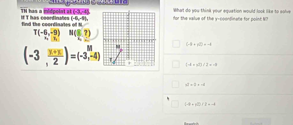 TN has a midpoint at (-3,-4), What do you think your equation would look like to solve
If T has coordinates (-6,-9), for the value of the y-coordinate for point N?
find the coordinates of N.
T(-6,-9) N(1,?)
x_1□ y_1 x°
(-3,frac y_1+y_22)=(-3,-4)
(-9+y2)=-4
(-4+y2)/2=-9
y2=0+-4
(-9+y2)/2=-4
Rewatch