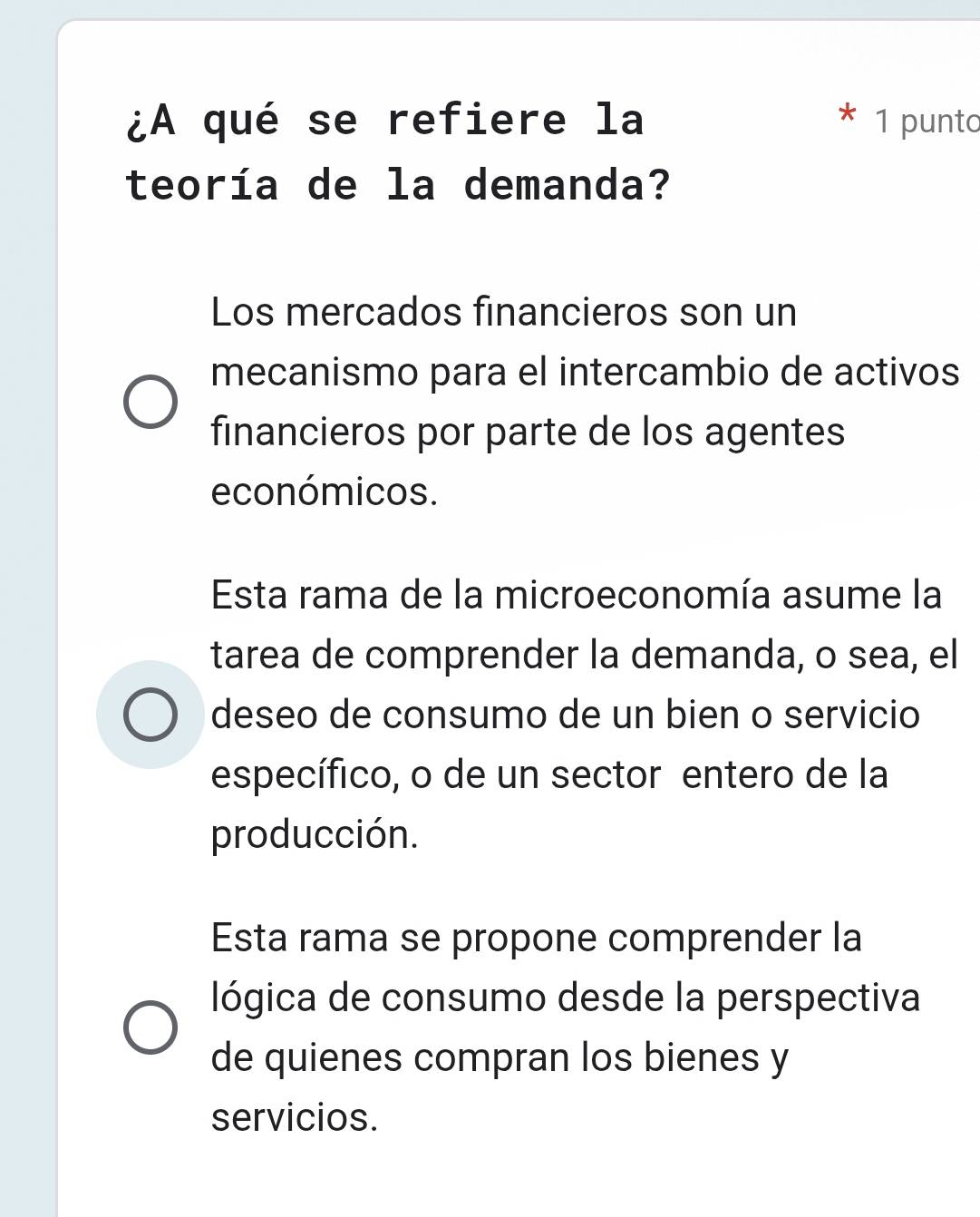 ¿A qué se refiere la 1 punto
teoría de la demanda?
Los mercados financieros son un
mecanismo para el intercambio de activos
financieros por parte de los agentes
económicos.
Esta rama de la microeconomía asume la
tarea de comprender la demanda, o sea, el
deseo de consumo de un bien o servicio
específico, o de un sector entero de la
producción.
Esta rama se propone comprender la
lógica de consumo desde la perspectiva
de quienes compran los bienes y
servicios.