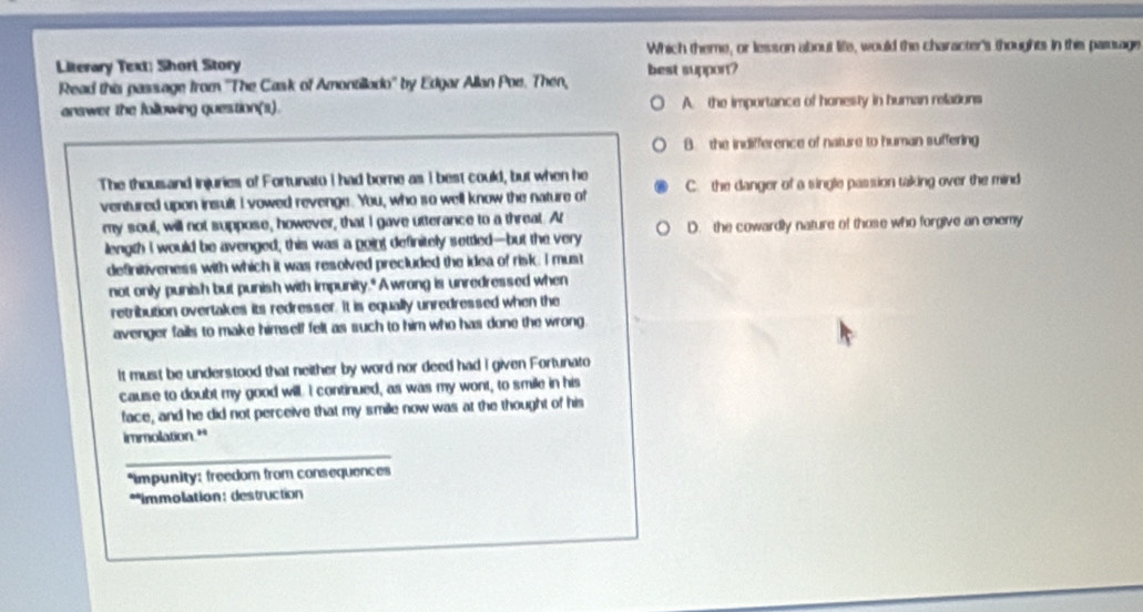 Which theme, or lesson about life, would the character's thoughts in this pamuage
Literary Text; Short Story best support?
Read this passage from ''The Cask of Amontillado'' by Edgar Allan Poe. Then,
answer the following question(s). A. the importance of honesty in human relations
B. the indifference of nature to human suffering
The thousand injuries of Fortunato I had borne as I best could, but when he C. the danger of a single passion taking over the mind
ventured upon insult I vowed revenge. You, who so well know the nature of
my soul, will not suppose, however, that I gave utterance to a threat. At
length I would be avenged, this was a goint definitely settled—but the very D. the cowardly nature of those who forgive an enemy
deSnitiveness with which it was resolved precluded the idea of risk. I must
not only punish but punish with impunity." A wrong is unredressed when
retribution overtakes its redresser. It is equally unredressed when the
avenger fails to make himself felt as such to him who has done the wrong
It must be understood that neither by word nor deed had i given Fortunato
cause to doubt my good will. I continued, as was my wont, to smile in his
face, and he did not perceive that my smile now was at the thought of his
immolation.**
_
*impunity: freedom from consequences
**immolation: destruction