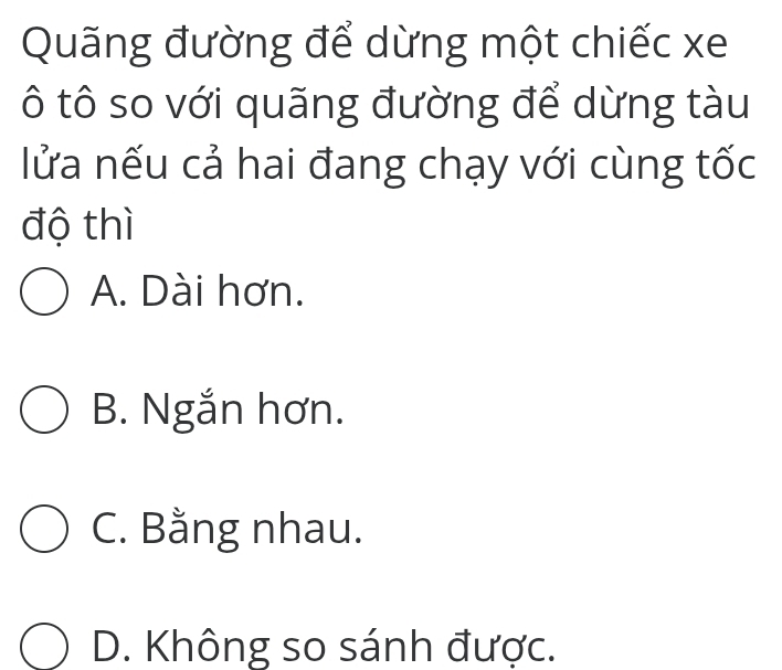 Quãng đường để dừng một chiếc xe
ô tô so với quãng đường để dừng tàu
lửa nếu cả hai đang chạy với cùng tốc
độ thì
A. Dài hơn.
B. Ngắn hơn.
C. Bằng nhau.
D. Không so sánh được.