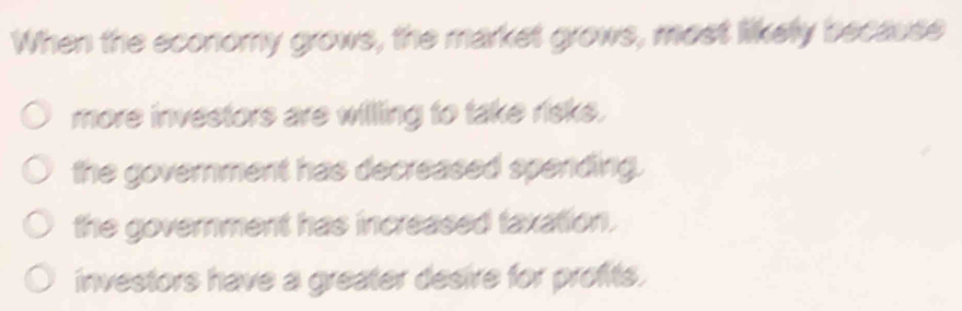 When the economy grows, the market grows, most likely because
more investors are willling to take risks.
the government has decreased spending.
the government has increased taxation.
investors have a greater desire for profts.