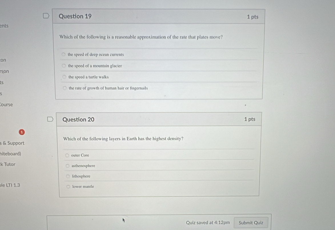 ents
Which of the following is a reasonable approximation of the rate that plates move?
the speed of deep ocean currents
on
the speed of a mountain glacier
rson
the speed a turtle walks
ts
the rate of growth of human hair or fingernails
ς
ourse
Question 20 1 pts
Which of the following layers in Earth has the highest density?
s & Support
hiteboard) outer Core
:k Tutor asthenosphere
lithosphere
le LTI 1.3 lower mantle
Quiz saved at 4:12 pm Submit Quiz