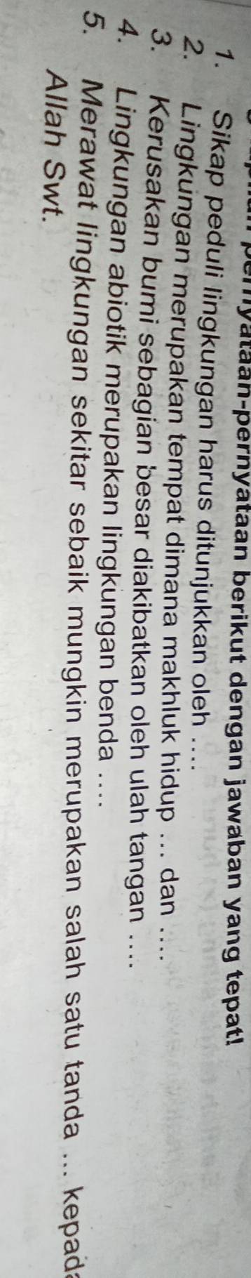 Semyataan-pernyataan berikut dengan jawaban yang tepat! 
1. Sikap peduli lingkungan harus ditunjukkan oleh .... 
2. Lingkungan merupakan tempat dimana makhluk hidup .. dan .... 
3. Kerusakan bumi sebagian besar diakibatkan oleh ulah tangan ….. 
4. Lingkungan abiotik merupakan lingkungan benda .... 
5. Merawat lingkungan sekitar sebaik mungkin merupakan salah satu tanda ... kepads 
Allah Swt.