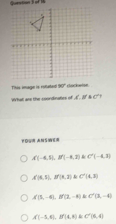 This image is rotated 90° clockwise.
What are the coordinates of A B' 2 C' 7
YOUR ANSWER
A'(-6,5), B'(-8,2) & C'(-4,3)
A'(6,5), B'(8,2) & C'(4,3)
A'(5,-6), B'(2,-8) & C'(3,-4)
A'(-5,6), B'(4,8) & C'(6,4)