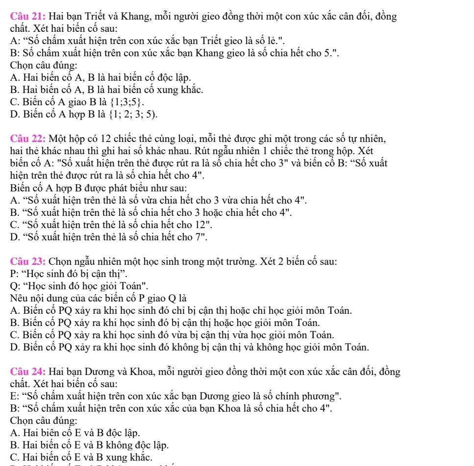 Hai bạn Triết và Khang, mỗi người gieo đồng thời một con xúc xắc cân đối, đồng
chất. Xét hai biến cố sau:
A: “Số chấm xuất hiện trên con xúc xắc bạn Triết gieo là số lẻ.".
B: Số chấm xuất hiện trên con xúc xắc bạn Khang gieo là số chia hết cho 5.".
Chọn câu đúng:
A. Hai biến cố A, B là hai biến cố độc lập.
B. Hai biến cố A, B là hai biến cổ xung khắc.
C. Biến cố A giao B là  1;3;5 .
D. Biến cố A hợp B là  1;2;3;5).
Câu 22: Một hộp có 12 chiếc thẻ cùng loại, mỗi thẻ được ghi một trong các số tự nhiên,
hai thẻ khác nhau thì ghi hai số khác nhau. Rút ngẫu nhiên 1 chiếc thẻ trong hộp. Xét
biến cố A: "Số xuất hiện trên thẻ được rút ra là số chia hết cho 3'' và biến cố B: “Số xuất
hiện trên thẻ được rút ra là số chia hết cho 4''
Biển cố A hợp B được phát biểu như sau:
A. “Số xuất hiện trên thẻ là số vừa chia hết cho 3 vừa chia hết cho 4''.
B. “Số xuất hiện trên thẻ là số chia hết cho 3 hoặc chia hết cho 4".
C. “Số xuất hiện trên thẻ là số chia hết cho 12".
D. “Số xuất hiện trên thẻ là số chia hết cho 7".
Câu 23: Chọn ngẫu nhiên một học sinh trong một trường. Xét 2 biến cố sau:
P: “Học sinh đó bị cận thị”.
Q: “Học sinh đó học giỏi Toán".
Nêu nội dung của các biến cố P giao Q là
A. Biến cố PQ xảy ra khi học sinh đó chỉ bị cận thị hoặc chỉ học giỏi môn Toán.
B. Biến cố PQ xảy ra khi học sinh đó bị cận thị hoặc học giỏi môn Toán.
C. Biến cố PQ xảy ra khi học sinh đó vừa bị cận thị vừa học giỏi môn Toán.
D. Biến cố PQ xảy ra khi học sinh đó không bị cận thị và không học giỏi môn Toán.
Câu 24: Hai bạn Dương và Khoa, mỗi người gieo đồng thời một con xúc xắc cân đối, đồng
chất. Xét hai biến cố sau:
E: “Số chấm xuất hiện trên con xúc xắc bạn Dương gieo là số chính phương".
B: “Số chấm xuất hiện trên con xúc xắc của bạn Khoa là số chia hết cho 4".
Chọn câu đúng:
A. Hai biên cố E và B độc lập.
B. Hai biến cố E và B không độc lập.
C. Hai biến cố E và B xung khắc.