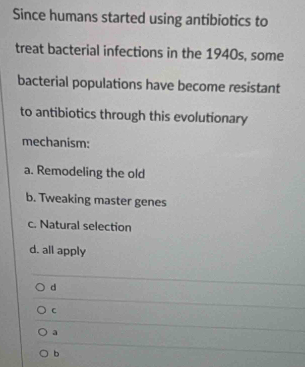 Since humans started using antibiotics to
treat bacterial infections in the 1940s, some
bacterial populations have become resistant
to antibiotics through this evolutionary
mechanism:
a. Remodeling the old
b. Tweaking master genes
c. Natural selection
d. all apply
d
C
a
b