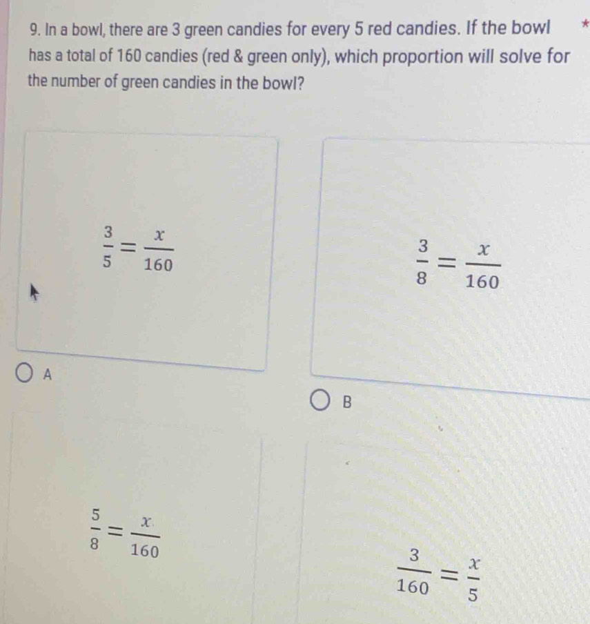 In a bowl, there are 3 green candies for every 5 red candies. If the bowl
has a total of 160 candies (red & green only), which proportion will solve for
the number of green candies in the bowl?
 3/5 = x/160 
 3/8 = x/160 
A
B
 5/8 = x/160 
 3/160 = x/5 