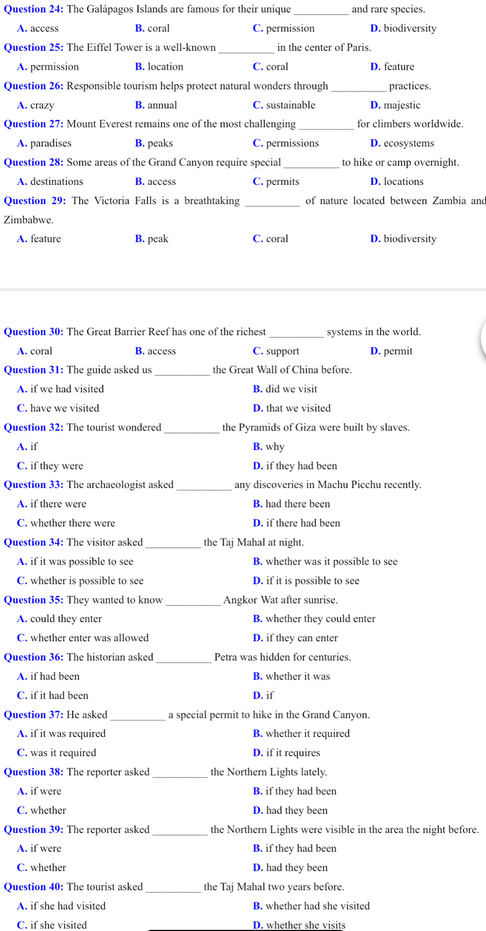 The Galápagos Islands are famous for their unique _and rare species.
A. access B. coral C. permission D. biodiversity
Question 25: The Eiffel Tower is a well-known_ in the center of Paris.
A. permission B. location C. coral D. feature
Question 26: Responsible tourism helps protect natural wonders through_ practices.
A. crazy B. annual C. sustainable D. majestic
Question 27: Mount Everest remains one of the most challenging _for climbers worldwide.
A. paradises B. peaks C. permissions D. ecosystems
Question 28: Some areas of the Grand Canyon require special_ to hike or camp overnight.
A. destinations B. access C. permits D. locations
Question 29: The Victoria Falls is a breathtaking _of nature located between Zambia and
Zimbabwe.
A. feature B. peak C. coral D. biodiversity
Question 30: The Great Barrier Reef has one of the richest _systems in the world.
A. coral B. access C. support D. permit
Question 31: The guide asked us the Great Wall of China before.
A. if we had visited B. did we visit
C. have we visited D. that we visited
Question 32: The tourist wondered the Pyramids of Giza were built by slaves.
A. if B. why
C. if they were D. if they had been
Question 33: The archaeologist asked _any discoveries in Machu Picchu recently.
A. if there were B. had there been
C. whether there were D. if there had been
Question 34: The visitor asked _the Taj Mahal at night.
A. if it was possible to see B. whether was it possible to see
C. whether is possible to see D. if it is possible to see
Question 35: They wanted to know _Angkor Wat after sunrise.
A. could they enter B. whether they could enter
C. whether enter was allowed D. if they can enter
Question 36: The historian asked_ Petra was hidden for centuries.
A. if had been B. whether it was
C. if it had been D. if
Question 37: He asked _a special permit to hike in the Grand Canyon.
A. if it was required B. whether it required
C. was it required D. if it requires
Question 38: The reporter asked the Northern Lights lately.
A. if were B. if they had been
C. whether D. had they been
Question 39: The reporter asked _the Northern Lights were visible in the area the night before.
A. if were B. if they had been
C. whether D. had they been
Question 40: The tourist asked_ the Taj Mahal two years before.
A. if she had visited B. whether had she visited
C. if she visited D. whether she visits