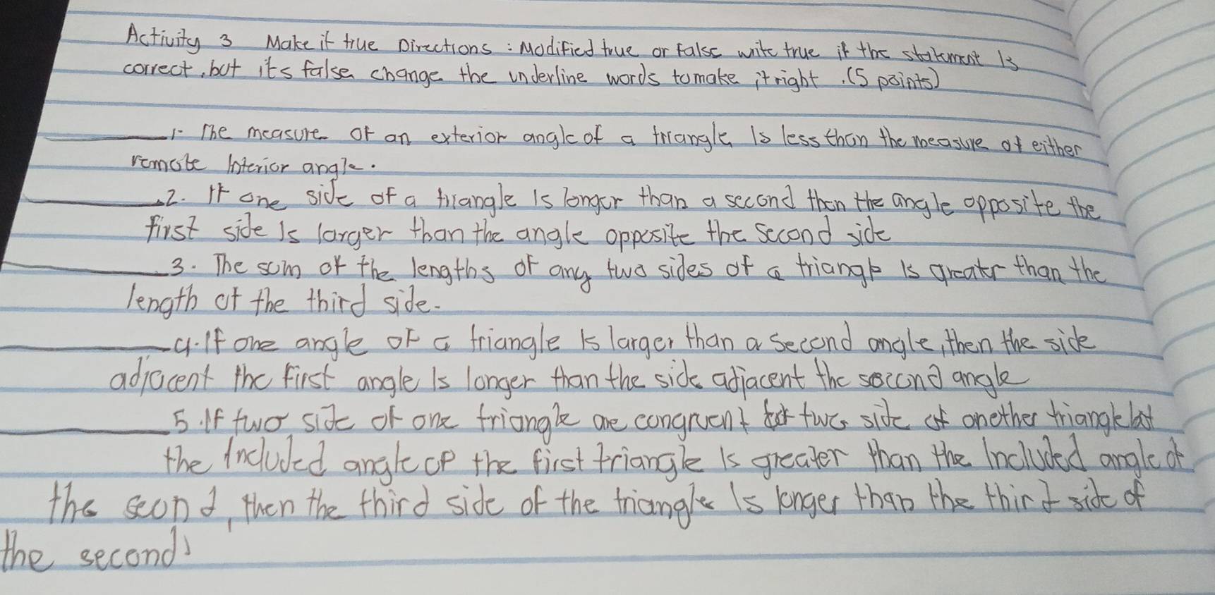 Activity 3 Make it true pircctions : Modified true or false wite true if the startument 13 
correct, but its false change the underline words tomake itright. (S points) 
_1. The measure or an exterior angle of a friangle is less than the measure of either 
remote interior andl. 
_2. I one side of a trangle is longor than a second then the angle opposite the 
first side Is larger than the angle opposite the second side 
_3. The somn or the lengths of any two sides of a triange is greatr than the 
length of the third side. 
_c. If one angle of a friangle is larger than a second angle, then the sick 
adjacent the first angle is longer than the sids adjacent the second angle 
_5. If two six of one friangle are congrent for two sideof onether triangkela 
the Included anglecp the first friangle is greater than the Included angle of 
the seond, then the third side of the triangle Is longer than the thir d sidt of 
the second