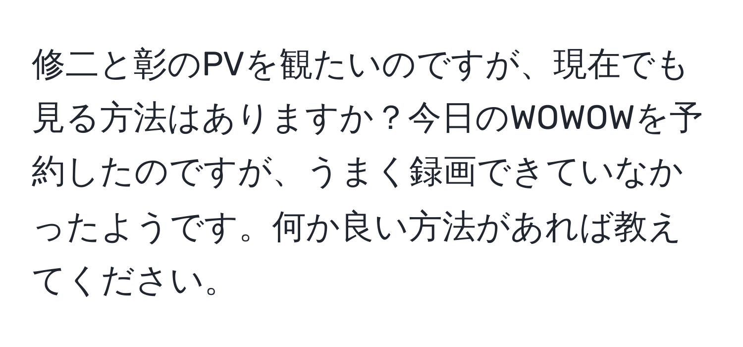 修二と彰のPVを観たいのですが、現在でも見る方法はありますか？今日のWOWOWを予約したのですが、うまく録画できていなかったようです。何か良い方法があれば教えてください。