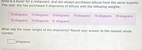 Anna is a buyer for a restaurant, and she always purchases lettuce from the same supplier. 
This year, she has purchased 9 shipments of lettuce with the following weights:
78 kilograms 79 kilograms 79 kilograms 78 kilograms 76 kilograms 78 kilograms
78 kilograms 78 kilograms 81 kilograms
What was the mean weight of the shipments? Round your answer to the nearest whole 
number.
kilograms