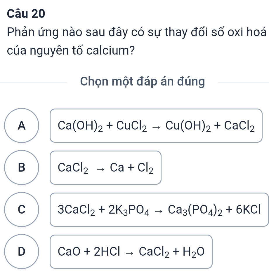 Phản ứng nào sau đây có sự thay đổi số oxi hoá
của nguyên tố calcium?
Chọn một đáp án đúng
A Ca(OH)_2+CuCl_2to Cu(OH)_2+CaCl_2
B CaCl_2to Ca+Cl_2
C 3CaCl_2+2K_3PO_4to Ca_3(PO_4)_2+6KCl
D CaO+2HClto CaCl_2+H_2O