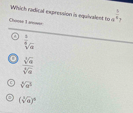 Which radical expression is equivalent to a^(frac 5)6 ?
Choose 1 answer:
A^(frac 5)6sqrt [overline  a
B  sqrt[5](a)/sqrt[6](a) 
C sqrt[6](a^5)
(sqrt[5](a))^6