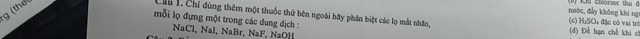 the
(0) Kh chlôrine thu ở
nước, đầy không khí ng
Cầu 1. Chỉ dùng thêm một thuốc thử bên ngoài hãy phân biệt các lọ mất nhãn, 4 đặc có vai trò
mỗi lọ đựng một trong các dung dịch :
(c) H_2SO
NaCl, Nal, NaBr, NaF, NaOH
(d) Để hạn chế khí ch