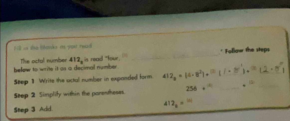 Hill in the blanks as you read 
" Follow the steps 
The octal number 4 12_8 is read "four, 
_ 
below to write it as a decimal number. 
_ 
Step 1 Write the octal number in expanded form. 412_8=(4· 8^2)+^(2) _  =2x° 4 _ 
(5) 
_ 256+^(4)
Step 2 Simplify within the parentheses. 
Step 3 Add.
412_8=^(6)