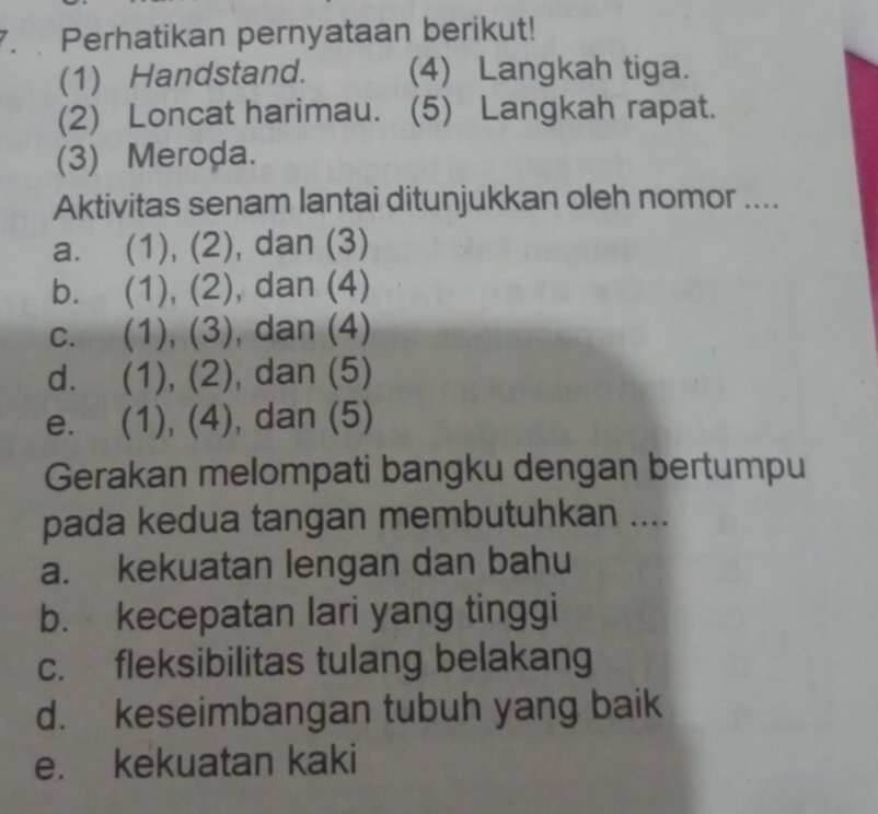 Perhatikan pernyataan berikut!
(1) Handstand. (4) Langkah tiga.
(2) Loncat harimau. (5) Langkah rapat.
(3) Meroḍa.
Aktivitas senam lantai ditunjukkan oleh nomor ....
a. (1), (2), dan (3)
b. (1), (2), dan (4)
c. (1), (3), dan (4)
d. (1), (2), dan (5)
e. (1), (4), dan (5)
Gerakan melompati bangku dengan bertumpu
pada kedua tangan membutuhkan ....
a. kekuatan lengan dan bahu
b. kecepatan lari yang tinggi
c. fleksibilitas tulang belakang
d. keseimbangan tubuh yang baik
e. kekuatan kaki