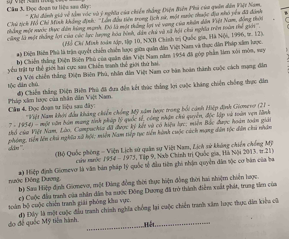 sự Việt Năm trong c
Câu 3. Đọc đoạn tư liệu sau đây:
' Khi đánh giá về tầm vóc và ý nghĩa của chiến thắng Điện Biên Phủ của quân dân Việt Nam,
Chủ tịch Hồ Chí Minh khắng định: 'Lần đầu tiên trong lịch sử, một nước thuộc địa nhỏ yếu đã đánh B
thắng một nước thực dân hùng mạnh. Đó là một thắng lợi vẻ vang của nhân dân Việt Nam, đồng thời
cũng là một thắng lợi của các lực lượng hòa bình, dẫn chủ và xã hội chủ nghĩa trên toàn thế giới”.
(Hồ Chí Minh toàn tập, tập 10, NXB Chính trị Quốc gia, Hà Nội, 1996, tr. 12).
a) Điện Biên Phủ là trận quyết chiến chiến lược giữa quân dân Việt Nam và thực dân Pháp xâm lược.
b) Chiến thắng Điện Biên Phủ của quân dân Việt Nam năm 1954 đã góp phần làm xói mòn, suy )
yếu trật tự thế giới hai cực sau Chiến tranh thế giới thứ hai.
c) Với chiến thắng Điện Biên Phủ, nhân dân Việt Nam cơ bản hoàn thành cuộc cách mạng dân
tộc dân chủ.
d) Chiến thắng Điện Biên Phủ đã đưa đến kết thúc thắng lợi cuộc kháng chiến chống thực dân
Pháp xâm lược của nhân dân Việt Nam.
Câu 4. Đọc đoạn tư liệu sau đây:
*Việt Nam khởi đầu kháng chiến chống Mỹ xâm lược trong bối cảnh Hiệp định Giơnevơ (21 -
7 - 1954) - một văn bản mang tính pháp lý quốc tế, công nhận chủ quyền, độc lập và toàn vẹn lãnh
thổ của Việt Nam, Lào, Campuchia đã được ký kết và có hiệu lực; miền Bắc được hoàn toàn giải
phóng, tiến lên chủ nghĩa xã hội; miền Nam tiếp tục tiến hành cuộc cách mạng dân tộc dân chủ nhân
dân'.
(Bộ Quốc phòng - Viện Lịch sử quân sự Việt Nam, Lịch sử kháng chiến chống Mỹ
cứu nước 1954 - 1975, Tập 9, Nxb Chính trị Quốc gia, Hà Nội 2013. tr.21)
a) Hiệp định Giơnevơ là văn bản pháp lý quốc tế đầu tiên ghi nhận quyền dân tộc cơ bản của ba
nước Đông Dương.
b) Sau Hiệp định Giơnevơ, một Đảng đồng thời thực hiện đồng thời hai nhiệm chiến lược.
c) Cuộc đấu tranh của nhân dân ba nước Đông Dương đã trở thành điểm xuất phát, trung tâm của
toàn bộ cuộc chiến tranh giải phóng khu vực.
d) Đây là một cuộc đấu tranh chính nghĩa chống lại cuộc chiến tranh xâm lược thực dân kiểu cũ
do đế quốc Mỹ tiến hành.
.Hết.