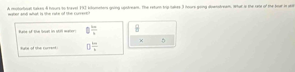 A motorboat takes 4 hours to travel 192 kilometers going upstream. The return trip takes 3 hours going downstream. What is the rate of the boat in stilf 
water and what is the rate of the current? 
Rate of the boat in still water:  km/h 
 □ /□  
× 5
Rate of the current:
 km/h 
