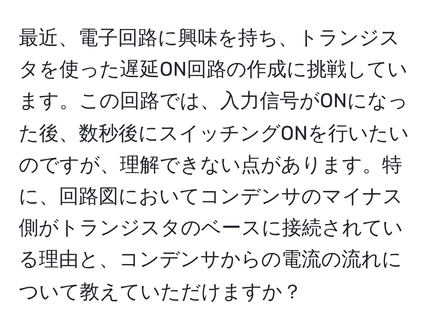 最近、電子回路に興味を持ち、トランジスタを使った遅延ON回路の作成に挑戦しています。この回路では、入力信号がONになった後、数秒後にスイッチングONを行いたいのですが、理解できない点があります。特に、回路図においてコンデンサのマイナス側がトランジスタのベースに接続されている理由と、コンデンサからの電流の流れについて教えていただけますか？