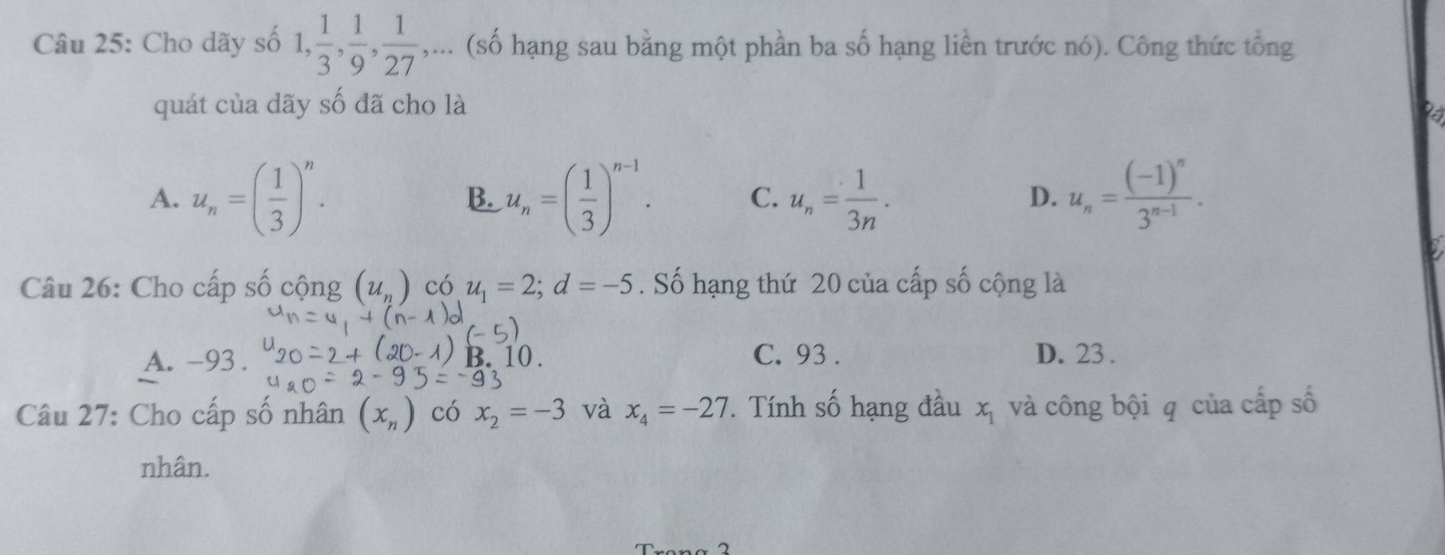 Cho dãy số 1,  1/3 ,  1/9 ,  1/27 ,... (số hạng sau bằng một phần ba số hạng liền trước nó). Công thức tổng
quát của dãy số đã cho là
A. u_n=( 1/3 )^n. u_n=( 1/3 )^n-1. C. u_n= 1/3n . u_n=frac (-1)^n3^(n-1). 
B.
D.
Câu 26: Cho cấp số cộng (u_n) có u_1=2; d=-5. Số hạng thứ 20 của cấp số cộng là
A. -93. B. C. 93. D. 23.
Câu 27: Cho cấp số nhân (x_n) có x_2=-3 và x_4=-27. Tính số hạng đầu x_1 và công bội q của cấp số
nhân.